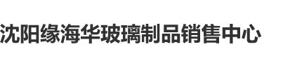 大鸡巴嗯啊视频沈阳缘海华玻璃制品销售中心